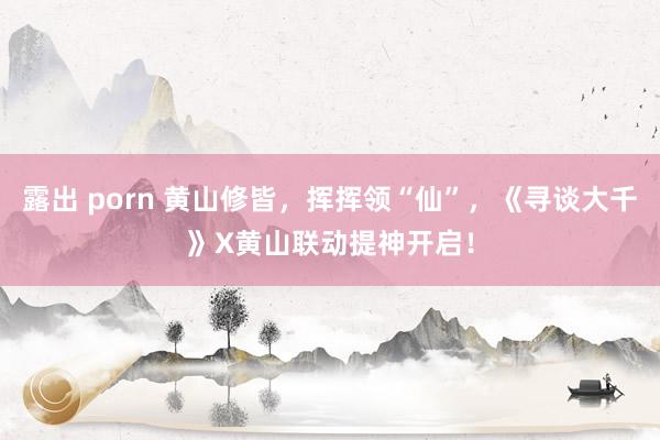露出 porn 黄山修皆，挥挥领“仙”，《寻谈大千》X黄山联动提神开启！
