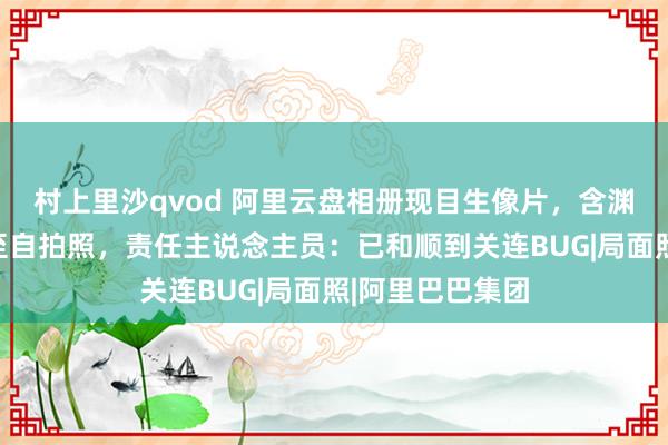 村上里沙qvod 阿里云盘相册现目生像片,含渊博家庭旅游以至自拍照,责任主说念主员:已和顺到关连BUG|局面照|阿里巴巴集团