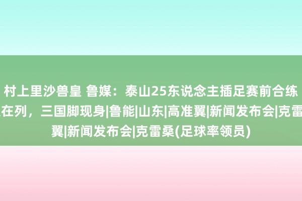 村上里沙兽皇 鲁媒:泰山25东说念主插足赛前合练,泽卡、克雷桑在列,三国脚现身|鲁能|山东|高准翼|新闻发布会|克雷桑(足球率领员)