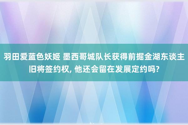 羽田爱蓝色妖姬 墨西哥城队长获得前掘金湖东谈主旧将签约权， 他还会留在发展定约吗?