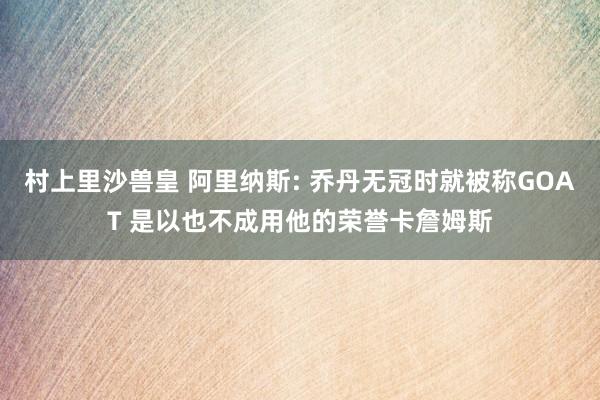 村上里沙兽皇 阿里纳斯: 乔丹无冠时就被称GOAT 是以也不成用他的荣誉卡詹姆斯