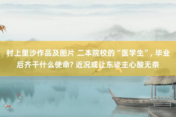 村上里沙作品及图片 二本院校的“医学生”， 毕业后齐干什么使命? 近况或让东谈主心酸无奈