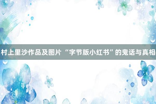 村上里沙作品及图片 “字节版小红书”的鬼话与真相