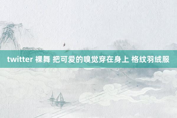 twitter 裸舞 把可爱的嗅觉穿在身上 格纹羽绒服