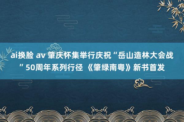 ai换脸 av 肇庆怀集举行庆祝“岳山造林大会战”50周年系列行径 《肇绿南粤》新书首发