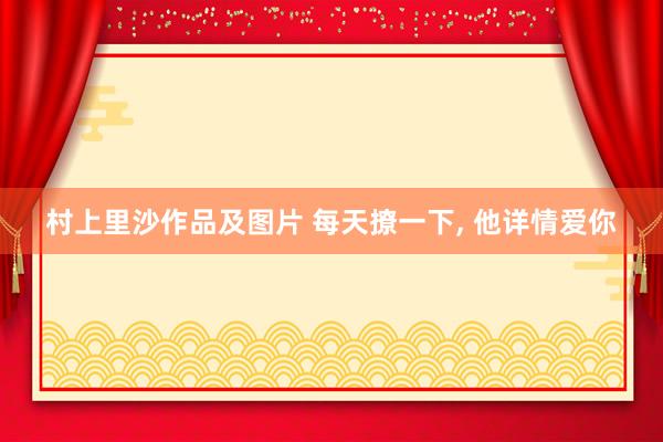 村上里沙作品及图片 每天撩一下， 他详情爱你