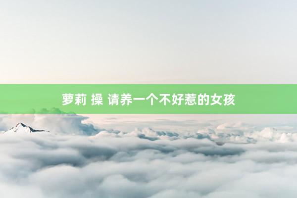 萝莉 操 请养一个不好惹的女孩