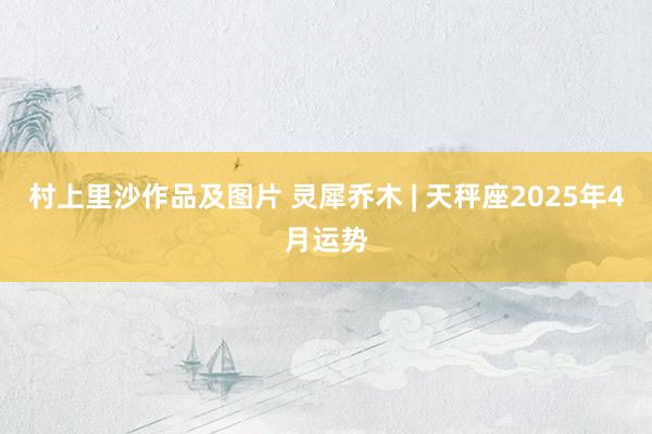 村上里沙作品及图片 灵犀乔木 | 天秤座2025年4月运势