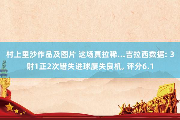 村上里沙作品及图片 这场真拉稀...吉拉西数据: 3射1正2次错失进球屡失良机， 评分6.1
