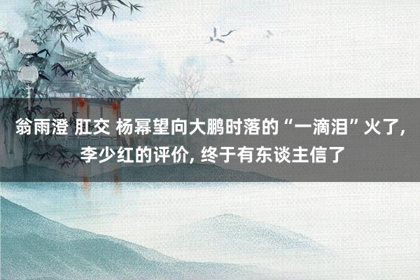 翁雨澄 肛交 杨幂望向大鹏时落的“一滴泪”火了， 李少红的评价， 终于有东谈主信了