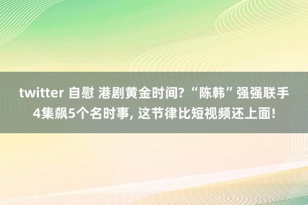 twitter 自慰 港剧黄金时间? “陈韩”强强联手4集飙5个名时事， 这节律比短视频还上面!