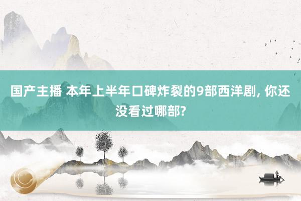 国产主播 本年上半年口碑炸裂的9部西洋剧， 你还没看过哪部?