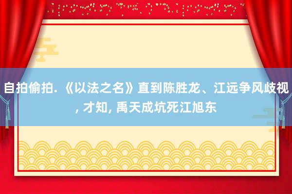 自拍偷拍. 《以法之名》直到陈胜龙、江远争风歧视， 才知， 禹天成坑死江旭东