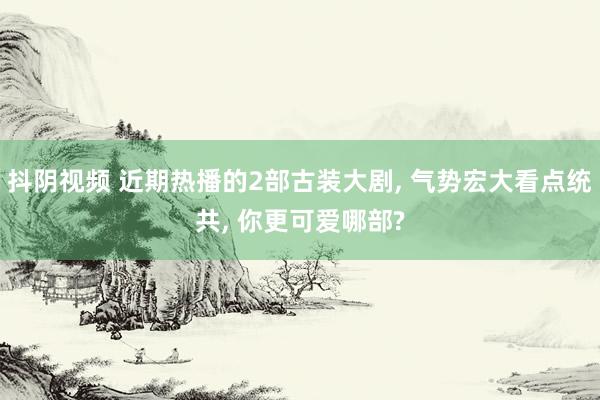抖阴视频 近期热播的2部古装大剧， 气势宏大看点统共， 你更可爱哪部?